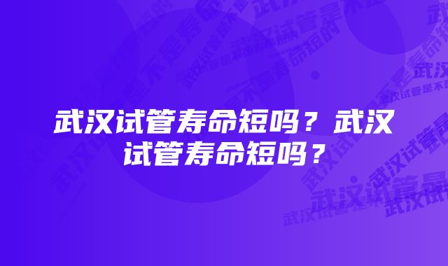 武汉试管寿命短吗？武汉试管寿命短吗？