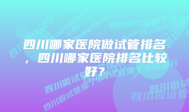 四川哪家医院做试管排名，四川哪家医院排名比较好？