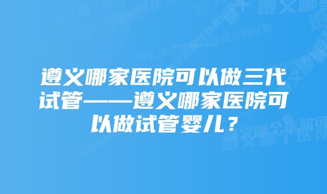 遵义哪家医院可以做三代试管——遵义哪家医院可以做试管婴儿？