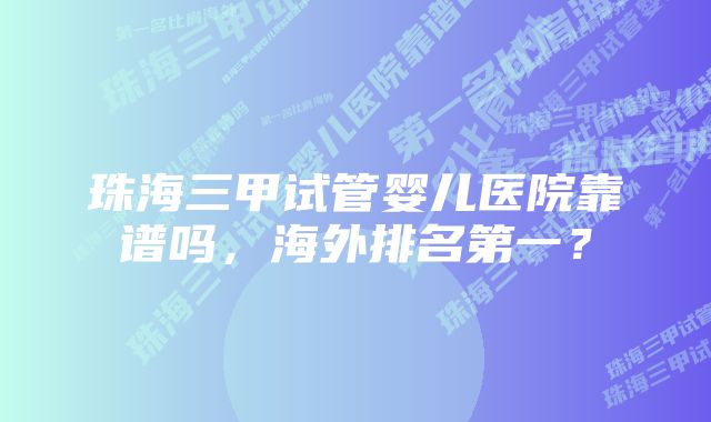 珠海三甲试管婴儿医院靠谱吗，海外排名第一？