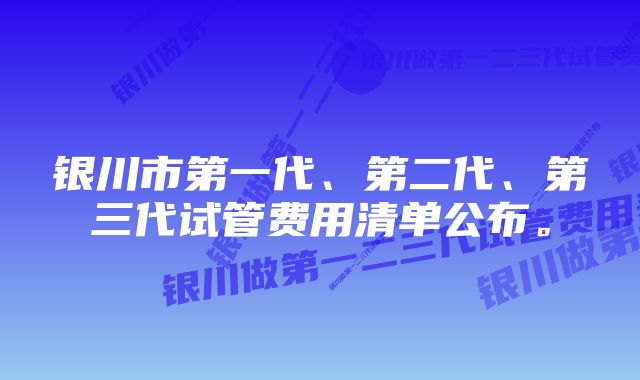 银川市第一代、第二代、第三代试管费用清单公布。