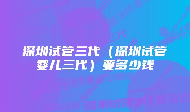 深圳试管三代（深圳试管婴儿三代）要多少钱