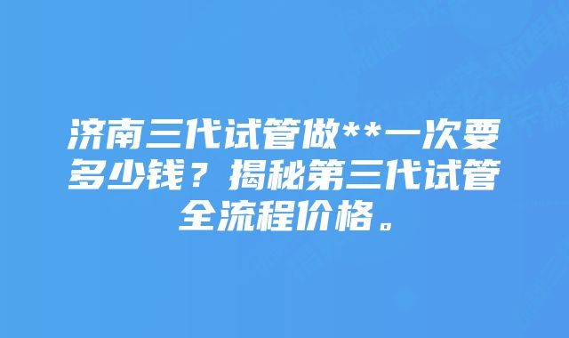 济南三代试管做**一次要多少钱？揭秘第三代试管全流程价格。