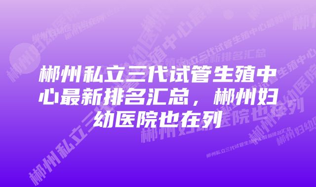 郴州私立三代试管生殖中心最新排名汇总，郴州妇幼医院也在列