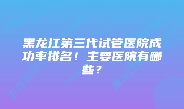 黑龙江第三代试管医院成功率排名！主要医院有哪些？