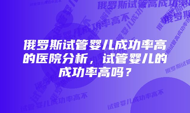 俄罗斯试管婴儿成功率高的医院分析，试管婴儿的成功率高吗？