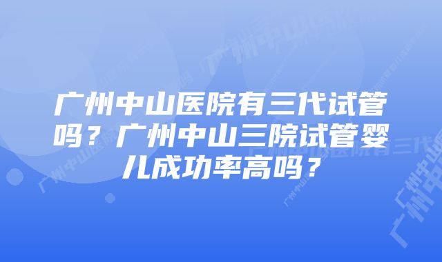 广州中山医院有三代试管吗？广州中山三院试管婴儿成功率高吗？