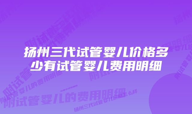 扬州三代试管婴儿价格多少有试管婴儿费用明细