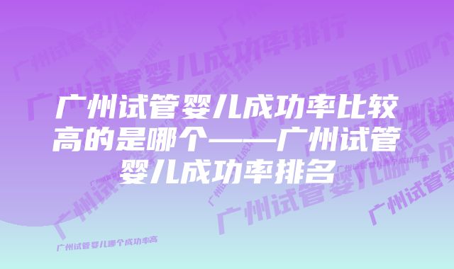 广州试管婴儿成功率比较高的是哪个——广州试管婴儿成功率排名