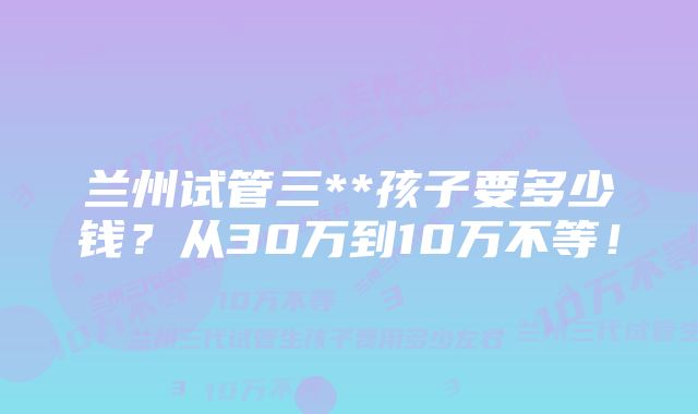 兰州试管三**孩子要多少钱？从30万到10万不等！