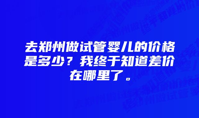 去郑州做试管婴儿的价格是多少？我终于知道差价在哪里了。