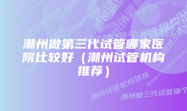 潮州做第三代试管哪家医院比较好（潮州试管机构推荐）