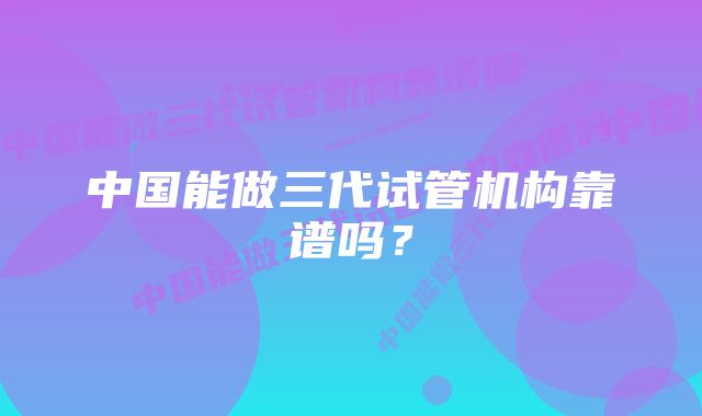 中国能做三代试管机构靠谱吗？