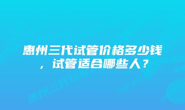 惠州三代试管价格多少钱，试管适合哪些人？