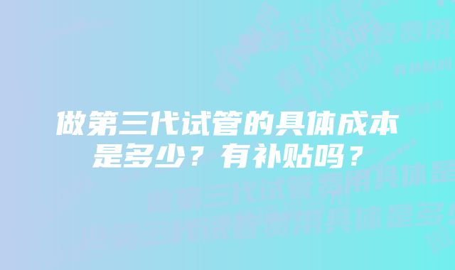 做第三代试管的具体成本是多少？有补贴吗？