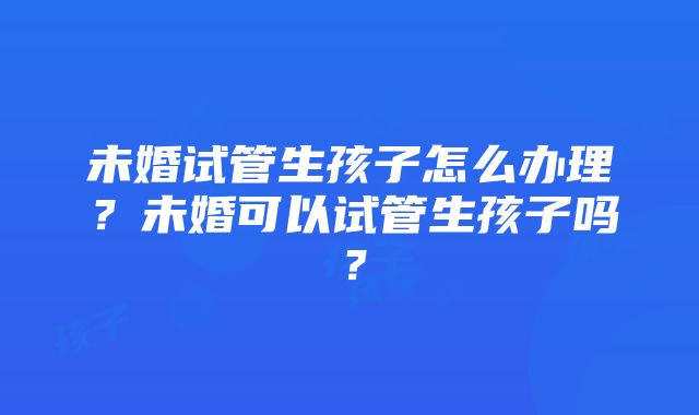 未婚试管生孩子怎么办理？未婚可以试管生孩子吗？