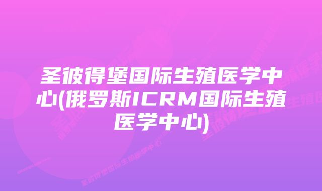 圣彼得堡国际生殖医学中心(俄罗斯ICRM国际生殖医学中心)