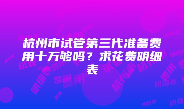 杭州市试管第三代准备费用十万够吗？求花费明细表