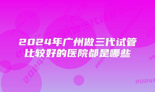 2024年广州做三代试管比较好的医院都是哪些