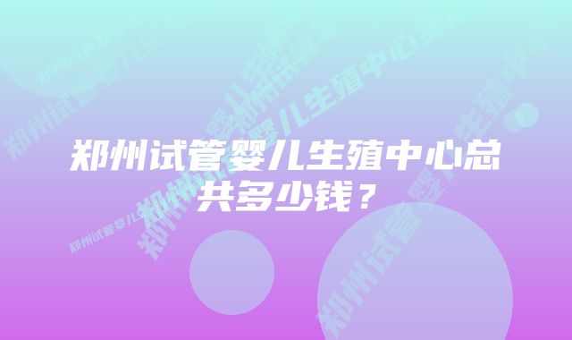 郑州试管婴儿生殖中心总共多少钱？