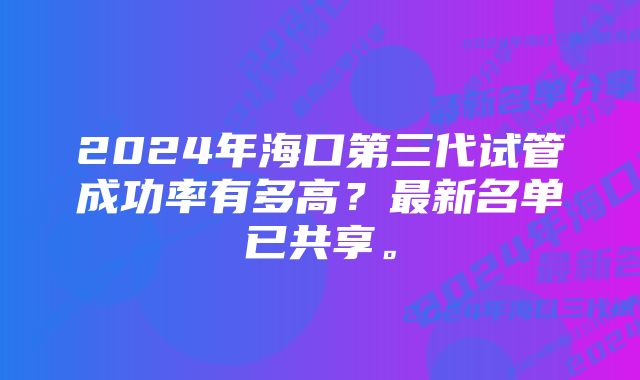 2024年海口第三代试管成功率有多高？最新名单已共享。