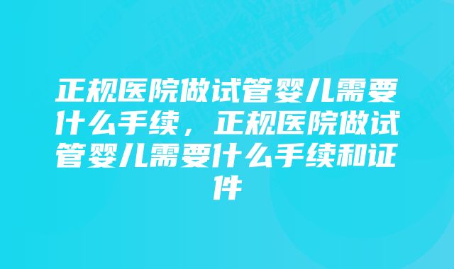 正规医院做试管婴儿需要什么手续，正规医院做试管婴儿需要什么手续和证件