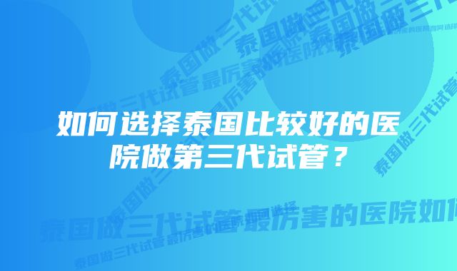 如何选择泰国比较好的医院做第三代试管？