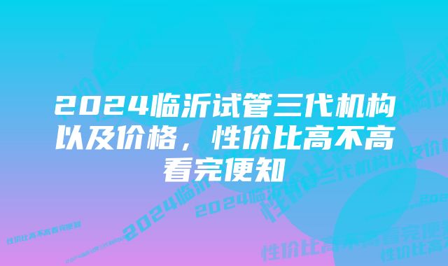 2024临沂试管三代机构以及价格，性价比高不高看完便知