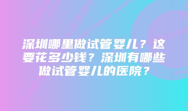 深圳哪里做试管婴儿？这要花多少钱？深圳有哪些做试管婴儿的医院？