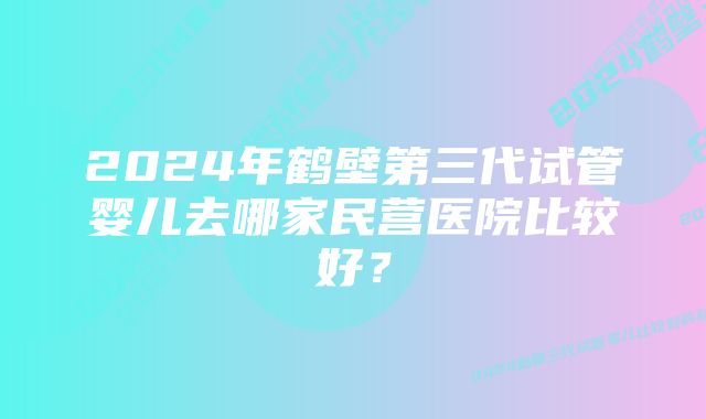 2024年鹤壁第三代试管婴儿去哪家民营医院比较好？