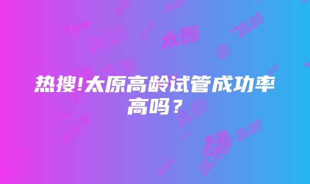 热搜!太原高龄试管成功率高吗？