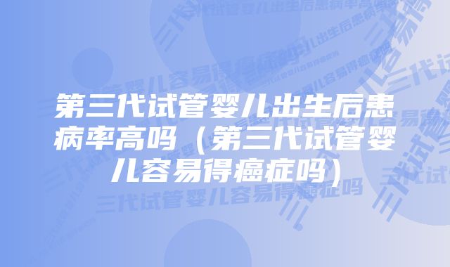 第三代试管婴儿出生后患病率高吗（第三代试管婴儿容易得癌症吗）