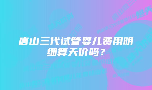 唐山三代试管婴儿费用明细算天价吗？