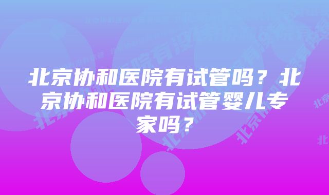 北京协和医院有试管吗？北京协和医院有试管婴儿专家吗？