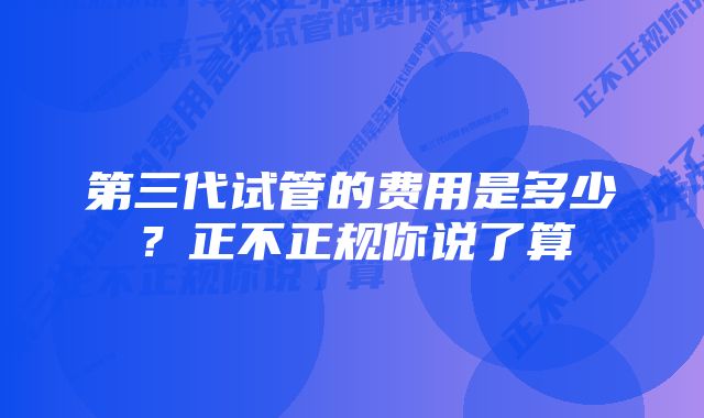 第三代试管的费用是多少？正不正规你说了算