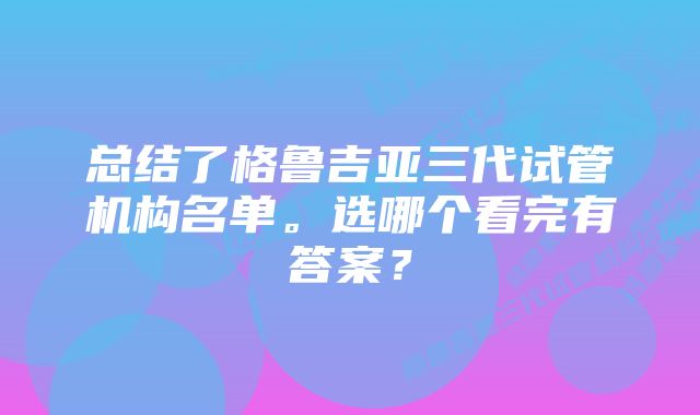 总结了格鲁吉亚三代试管机构名单。选哪个看完有答案？