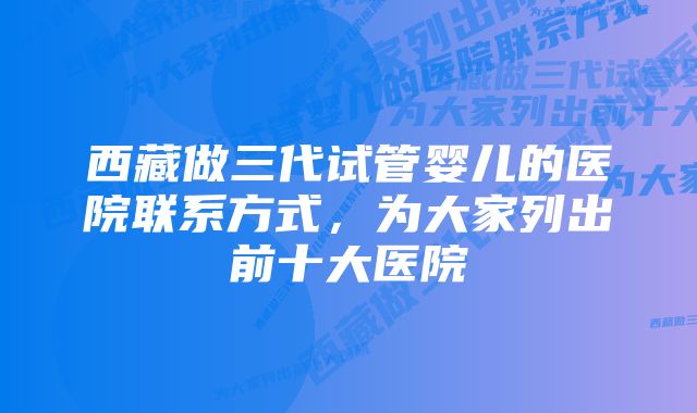 西藏做三代试管婴儿的医院联系方式，为大家列出前十大医院