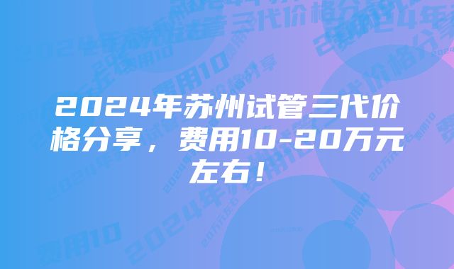 2024年苏州试管三代价格分享，费用10-20万元左右！