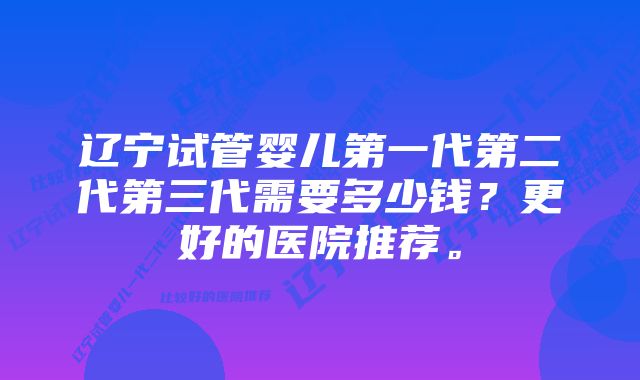 辽宁试管婴儿第一代第二代第三代需要多少钱？更好的医院推荐。