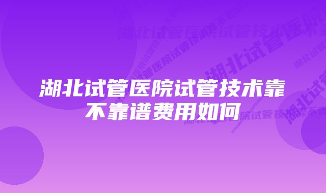 湖北试管医院试管技术靠不靠谱费用如何