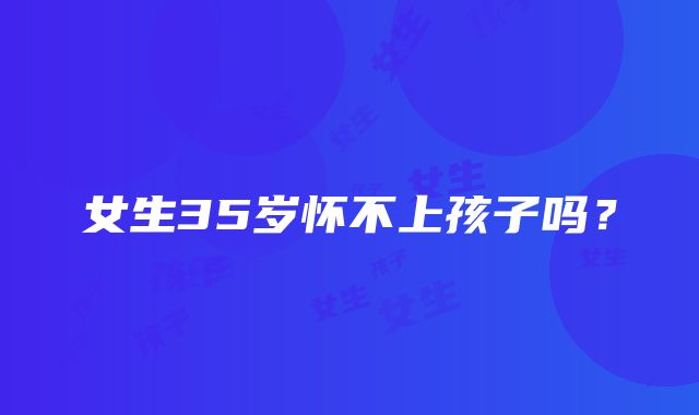 女生35岁怀不上孩子吗？