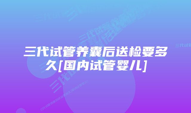 三代试管养囊后送检要多久[国内试管婴儿]