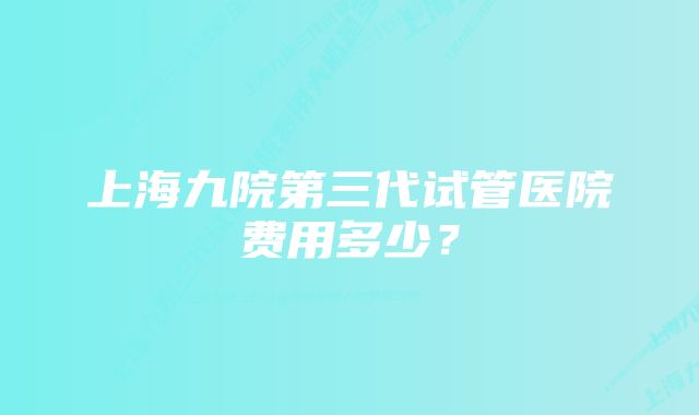 上海九院第三代试管医院费用多少？