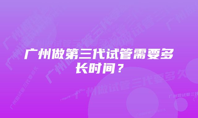 广州做第三代试管需要多长时间？