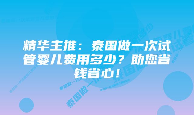 精华主推：泰国做一次试管婴儿费用多少？助您省钱省心！