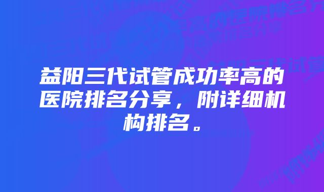 益阳三代试管成功率高的医院排名分享，附详细机构排名。