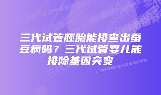 三代试管胚胎能排查出蚕豆病吗？三代试管婴儿能排除基因突变