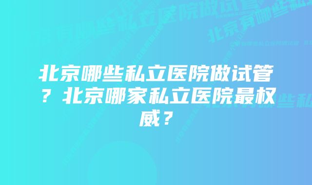 北京哪些私立医院做试管？北京哪家私立医院最权威？