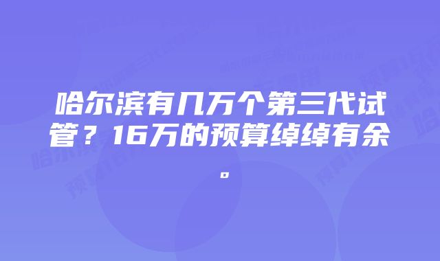 哈尔滨有几万个第三代试管？16万的预算绰绰有余。