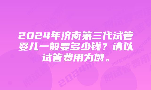 2024年济南第三代试管婴儿一般要多少钱？请以试管费用为例。